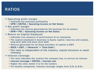  Operating profit margin
 Indicates the business profitability
 OPM = EBITDA / Operating Income (or Net Sales)
 Net profit margin
 Indicates the returns generated by the business for its owners
 NPM = PAT / Operating Income (or Net Sales)
 Return on Capital Employed
 Indicates true measure of performance of an enterprise
 The capital employed in business is Equity capital, reserves and surplus,
long term debt and short term debt.
 Returns generated for all these providers of capital is EBIT.
 ROCE = EBIT / (‘Networth’ + ‘Total Debt’)
 The ratio is independent of the industry, capital structure or asset
intensity.
 Interest coverage
 The ratio indicates the cushion the company has, to service its interest
 Interest coverage = EBITDA / Interest cost
 Higher the ratio, better it is for the lenders
 For healthy companies, Interest coverage ranges from 2.0x to 8.0x.
RATIOS
 