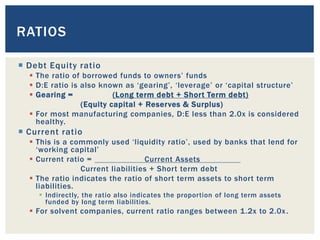  Debt Equity ratio
 The ratio of borrowed funds to owners’ funds
 D:E ratio is also known as ‘gearing’, ‘leverage’ or ‘capital structure’
 Gearing = (Long term debt + Short Term debt)
(Equity capital + Reserves & Surplus)
 For most manufacturing companies, D:E less than 2.0x is considered
healthy.
 Current ratio
 This is a commonly used ‘liquidity ratio’, used by banks that lend for
‘working capital’
 Current ratio = Current Assets
Current liabilities + Short term debt
 The ratio indicates the ratio of short term assets to short term
liabilities.
 Indirectly, the ratio also indicates the proportion of long term assets
funded by long term liabilities.
 For solvent companies, current ratio ranges between 1.2x to 2.0x.
RATIOS
 