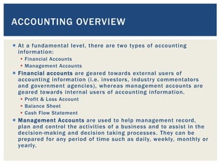  At a fundamental level, there are two types of accounting
information:
 Financial Accounts
 Management Accounts
 Financial accounts are geared towards external users of
accounting information (i.e. investors, industry commentators
and government agencies), whereas management accounts are
geared towards internal users of accounting information.
 Profit & Loss Account
 Balance Sheet
 Cash Flow Statement
 Management Accounts are used to help management record,
plan and control the activities of a business and to assist in the
decision-making and decision taking processes. They can be
prepared for any period of time such as daily, weekly, monthly or
yearly.
ACCOUNTING OVERVIEW
 