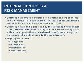  Business risks implies uncertainty in profits or danger of loss
and the events that could pose a risk due to some unforeseen
events in future, which causes business to fail.
 Business risks can be classified by the influence by two major
risks: internal risks (risks arising from the events taking place
within the organization) and external risks (risks arising from
the events taking place outside the organization).
 Major Types of Risk:
 Strategic Risk
 Financial Risk
 Operational Risk
 Compliance Risk
INTERNAL CONTROLS &
RISK MANAGEMENT
 
