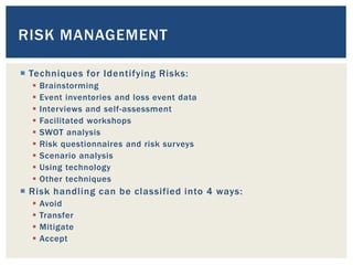  Techniques for Identifying Risks:
 Brainstorming
 Event inventories and loss event data
 Interviews and self-assessment
 Facilitated workshops
 SWOT analysis
 Risk questionnaires and risk surveys
 Scenario analysis
 Using technology
 Other techniques
 Risk handling can be classified into 4 ways:
 Avoid
 Transfer
 Mitigate
 Accept
RISK MANAGEMENT
 