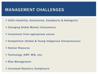  VUCA (Volatility, Uncertainty, Complexity & Ambiguity)
 Changing Global Market (Consumers)
 Investment from appropriate source
 Competition (Global & Young Indigenous Entrepreneurs)
 Human Resource
 Technology (ERP, MIS, etc)
 Risk Management
 Increased Statutory Compliance
MANAGEMENT CHALLENGES
 