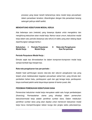 10
process) yang besar berarti tertanamnya dana modal kerja perusahaan
dalam persediaan tersebut, dibandingkan dengan bila persediaan barang
setengah jadinya relatif sedikit.
MENGHITUNG KEBUTUHAN MODAL KERJA
Ada beberapa cara (metode) yang biasanya dipakai untuk mengetahui dan
menghitung kebutuhan akan modal kerja. Namun secar umum, kebutuhan modal
kerja dalam satu periode (biasanya satu tahun) di waktu yang akan datang dapat
diperhitungkan sebagai berikut :
Kebutuhan = Periode Perputaran X Rata-rata Pengeluaran
Modal Kerja Modal Kerja Kas Per-periode
Periode Perputaran Modal Kerja :
Dimulai sejak kas diinvestasikan ke dalam komponen-komponen modal kerja
sampai kembali lagi menjadi kas.
Rata-rata pengeluaran kas per-periode :
Adalah hasil perhitungan secara rata-rata dari seluruh pengeluaran kas yang
terjadi untuk melaksanakan kegiatan perusahaan sehari-hari, yang dimulai dari:
pembelian bahan baku, pembayaran upah dan gaji tenaga kerja, pembayaran
biaya overhead pabrik serta biaya-biaya operasi di kantor pusat, dsb.
PEDOMAN PEMENUHAN KEBUTUHAN DANA
Pemenuhan kebutuhan modal kerja merupakan salah satu fungsi pembelanjaan
(financing). Permasalahan utama yang dihadapi dalam pemenuhan
kebutuhanmodal kerja adalah pemilihan sumber dana. Dalam melakukan
pemilihan sumber dana yang akan dipakai untuk memenuhi kebutuhan modal
kerja harus memperhitungkan beban bunga dan jangka waktu pelunasannya.
 