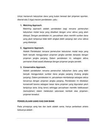 11
Untuk memenuhi kebutuhan dana yang bukan berasal dari pinjaman spontan,
dikenal ada 3 (tiga) macam pendekatan, yaitu :
1. Matching Approach.
Matching approach adalah pendekatan bagi rencana pemenuhan
kebutuhan modal kerja yang dikaitkan dengan umur aktiva yang akan
dibiayai. Dengan pendekatan ini, perusahaan akan memilih sumber dana
yang jatuh temponya tidak lebih singkat (lebih panjang) dari umur aktiva
yang dibelanjai.
2. Aggressive Approach.
Adalah Pendekatan rencana pemenuhan kebutuhan modal kerja yang
lebih banyak menggunakan pinjaman jangka pendek daripada dengan
pinjaman jangka panjang. Dalam pendekatan ini, sebagian aktiva
permanen (fixed asset) dibelanjai dengan pinjaman jangka pendek.
3. Conservative Approach.
Adalah pendekatan rencana pemenuhan kebutuhan dana yang lebih
banyak menggunakan sumber dana jangka panjang (hutang jangka
panjang). Dalam pendekatan ini, perusahaan membelanjai sebagian aktiva
lancarnya dengan pinjaman jangka panjang. Pendekatan ini dikatakan
konservatif karena sebagian besar dana pinjaman yang digunakan jatuh
temponya lama (long tenor) sehingga perusahaan memiliki keleluasaan
(kemudahan) dalam melakukan pelunasan kembali atas pinjaman-
pinjaman tersebut.
PENGELOLAAN UANG KAS DAN BANK
Pada prinsipnya uang kas dan bank adalah sama, hanya perbedaan antara
keduanya adalah :
 