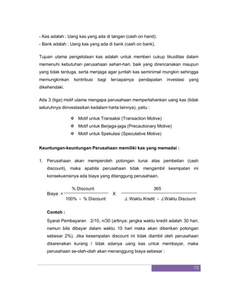 12
- Kas adalah : Uang kas yang ada di tangan (cash on hand).
- Bank adalah : Uang kas yang ada di bank (cash on bank).
Tujuan utama pengelolaan kas adalah untuk memberi cukup likuiditas dalam
memenuhi kebutuhan perusahaan sehari-hari, baik yang direncanakan maupun
yang tidak terduga, serta menjaga agar jumlah kas seminimal mungkin sehingga
memungkinkan kontribusi bagi tercapainya pendapatan investasi yang
dikehendaki.
Ada 3 (tiga) motif utama mengapa perusahaan mempertahankan uang kas (tidak
seluruhnya diinvestasikan kedalam harta lainnya), yaitu :
 Motif untuk Transaksi (Transaction Motive)
 Motif untuk Berjaga-jaga (Precautionary Motive)
 Motif untuk Spekulasi (Speculative Motive)
Keuntungan-keuntungan Perusahaan memiliki kas yang memadai :
1. Perusahaan akan memperoleh potongan tunai atas pembelian (cash
discount), maka apabila perusahaan tidak mengambil kesmpatan ini
konsekuensinya ada biaya yang ditanggung perusahaan.
% Discount 365
Biaya = X
100% - % Discount J. Waktu Kredit - J.Waktu Discount
Contoh :
Syarat Pembayaran 2/10, n/30 (artinya: jangka waktu kredit adalah 30 hari,
namun bila dibayar dalam waktu 10 hari maka akan diberikan potongan
sebesar 2%). Jika kesempatan discount ini tidak diambil oleh perusahaan
dikarenakan kurang / tidak adanya uang kas untuk membayar, maka
perusahaan se-olah-olah akan menanggung biaya sebesar :
 