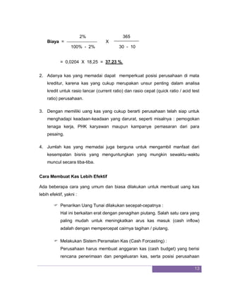 13
2% 365
Biaya = X
100% - 2% 30 - 10
= 0,0204 X 18,25 = 37.23 %.
2. Adanya kas yang memadai dapat memperkuat posisi perusahaan di mata
kreditur, karena kas yang cukup merupakan unsur penting dalam analisa
kredit untuk rasio lancar (current ratio) dan rasio cepat (quick ratio / acid test
ratio) perusahaan.
3. Dengan memiliki uang kas yang cukup berarti perusahaan telah siap untuk
menghadapi keadaan-keadaan yang darurat, seperti misalnya : pemogokan
tenaga kerja, PHK karyawan maupun kampanye pemasaran dari para
pesaing.
4. Jumlah kas yang memadai juga berguna untuk mengambil manfaat dari
kesempatan bisnis yang menguntungkan yang mungkin sewaktu-waktu
muncul secara tiba-tiba.
Cara Membuat Kas Lebih Efektif
Ada beberapa cara yang umum dan biasa dilakukan untuk membuat uang kas
lebih efektif, yakni :
 Penarikan Uang Tunai dilakukan secepat-cepatnya :
Hal ini berkaitan erat dengan penagihan piutang. Salah satu cara yang
paling mudah untuk meningkatkan arus kas masuk (cash inflow)
adalah dengan mempercepat cairnya tagihan / piutang.
 Melakukan Sistem Peramalan Kas (Cash Forcasting) :
Perusahaan harus membuat anggaran kas (cash budget) yang berisi
rencana penerimaan dan pengeluaran kas, serta posisi perusahaan
 