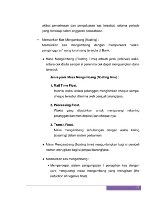 14
akibat penerimaan dan pengeluaran kas tersebut, selama periode
yang tercakup dalam anggaran perusahaan.
 Memainkan Kas Mengambang (floating) :
Memainkan kas mengambang dengan memperkecil “waktu
pengangguran” uang tunai yang tersedia di Bank.
 Masa Mengambang (Floating Time) adalah jarak (Interval) waktu
antara cek ditulis sampai si penerima cek dapat menguangkan dana
tersebut.
Jenis-jenis Masa Mengambang (floating time) :
1. Mail Time Float.
Interval waktu antara pelanggan mengirimkan cheque sampai
cheque tersebut diterima oleh penjual barang/jasa.
2. Processing Float.
Waktu yang dibutuhkan untuk mengurangi rekening
pelanggan dan men-deposit-kan cheque-nya.
3. Transit Float.
Masa mengambang sehubungan dengan waktu kliring
(clearing) dalam sistem perbankan.
 Masa Mengambang (floating time) menguntungkan bagi si pembeli
namun merugikan bagi si penjual barang/jasa.
 Memainkan kas mengambang :
 Mempercepat sistem pengumpulan / penagihan kas dengan
cara mengurangi masa mengambang yang merugikan (the
reduction of negative float).
 