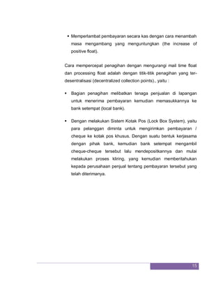 15
 Memperlambat pembayaran secara kas dengan cara menambah
masa mengambang yang menguntungkan (the increase of
positive float).
Cara mempercepat penagihan dengan mengurangi mail time float
dan processing float adalah dengan titik-titik penagihan yang ter-
desentralisasi (decentralized collection points)., yaitu :
 Bagian penagihan melibatkan tenaga penjualan di lapangan
untuk menerima pembayaran kemudian memasukkannya ke
bank setempat (local bank).
 Dengan melakukan Sistem Kotak Pos (Lock Box System), yaitu
para pelanggan diminta untuk mengirimkan pembayaran /
cheque ke kotak pos khusus. Dengan suatu bentuk kerjasama
dengan pihak bank, kemudian bank setempat mengambil
cheque-cheque tersebut lalu mendepositkannya dan mulai
melakukan proses kliring, yang kemudian memberitahukan
kepada perusahaan penjual tentang pembayaran tersebut yang
telah diterimanya.
 
