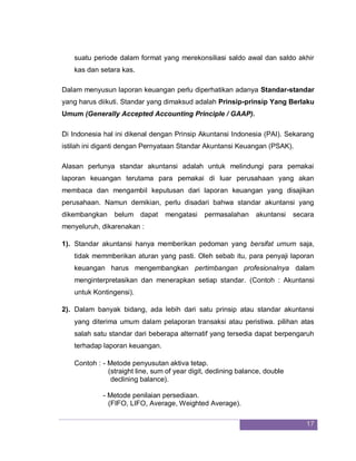 17
suatu periode dalam format yang merekonsiliasi saldo awal dan saldo akhir
kas dan setara kas.
Dalam menyusun laporan keuangan perlu diperhatikan adanya Standar-standar
yang harus diikuti. Standar yang dimaksud adalah Prinsip-prinsip Yang Berlaku
Umum (Generally Accepted Accounting Principle / GAAP).
Di Indonesia hal ini dikenal dengan Prinsip Akuntansi Indonesia (PAI). Sekarang
istilah ini diganti dengan Pernyataan Standar Akuntansi Keuangan (PSAK).
Alasan perlunya standar akuntansi adalah untuk melindungi para pemakai
laporan keuangan terutama para pemakai di luar perusahaan yang akan
membaca dan mengambil keputusan dari laporan keuangan yang disajikan
perusahaan. Namun demikian, perlu disadari bahwa standar akuntansi yang
dikembangkan belum dapat mengatasi permasalahan akuntansi secara
menyeluruh, dikarenakan :
1). Standar akuntansi hanya memberikan pedoman yang bersifat umum saja,
tidak memmberikan aturan yang pasti. Oleh sebab itu, para penyaji laporan
keuangan harus mengembangkan pertimbangan profesionalnya dalam
menginterpretasikan dan menerapkan setiap standar. (Contoh : Akuntansi
untuk Kontingensi).
2). Dalam banyak bidang, ada lebih dari satu prinsip atau standar akuntansi
yang diterima umum dalam pelaporan transaksi atau peristiwa. pilihan atas
salah satu standar dari beberapa alternatif yang tersedia dapat berpengaruh
terhadap laporan keuangan.
Contoh : - Metode penyusutan aktiva tetap.
(straight line, sum of year digit, declining balance, double
declining balance).
- Metode penilaian persediaan.
(FIFO, LIFO, Average, Weighted Average).
 