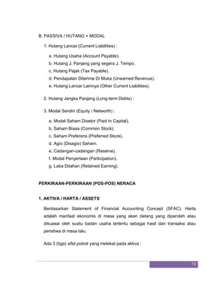 19
B. PASSIVA / HUTANG + MODAL
1. Hutang Lancar (Current Liabilities) :
a. Hutang Usaha (Account Payable).
b. Hutang J. Panjang yang segera J. Tempo.
c. Hutang Pajak (Tax Payable).
d. Pendapatan Diterima Di Muka (Unearned Revenue).
e. Hutang Lancar Lainnya (Other Current Liabilities).
2. Hutang Jangka Panjang (Long-term Debts) :
3. Modal Sendiri (Equity / Networth) :
a. Modal Saham Disetor (Paid In Capital).
b. Saham Biasa (Common Stock).
c. Saham Preferens (Preferred Stock).
d. Agio (Disagio) Saham.
e. Cadangan-cadangan (Reserve).
f. Modal Penyertaan (Participation).
g. Laba Ditahan (Retained Earning).
PERKIRAAN-PERKIRAAN (POS-POS) NERACA
1. AKTIVA / HARTA / ASSETS
Berdasarkan Statement of Financial Accounting Concept (SFAC), Harta
adalah manfaat ekonomis di masa yang akan datang yang diperoleh atau
dikuasai oleh suatu badan usaha tertentu sebagai hasil dari transaksi atau
peristiwa di masa lalu.
Ada 3 (tiga) sifat pokok yang melekat pada aktiva :
 