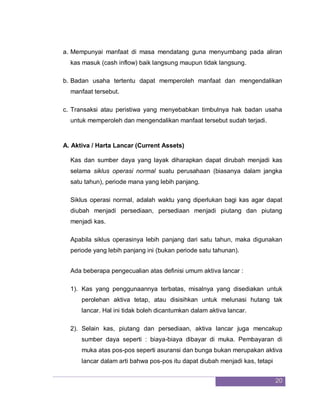 20
a. Mempunyai manfaat di masa mendatang guna menyumbang pada aliran
kas masuk (cash inflow) baik langsung maupun tidak langsung.
b. Badan usaha tertentu dapat memperoleh manfaat dan mengendalikan
manfaat tersebut.
c. Transaksi atau peristiwa yang menyebabkan timbulnya hak badan usaha
untuk memperoleh dan mengendalikan manfaat tersebut sudah terjadi.
A. Aktiva / Harta Lancar (Current Assets)
Kas dan sumber daya yang layak diharapkan dapat dirubah menjadi kas
selama siklus operasi normal suatu perusahaan (biasanya dalam jangka
satu tahun), periode mana yang lebih panjang.
Siklus operasi normal, adalah waktu yang diperlukan bagi kas agar dapat
diubah menjadi persediaan, persediaan menjadi piutang dan piutang
menjadi kas.
Apabila siklus operasinya lebih panjang dari satu tahun, maka digunakan
periode yang lebih panjang ini (bukan periode satu tahunan).
Ada beberapa pengecualian atas definisi umum aktiva lancar :
1). Kas yang penggunaannya terbatas, misalnya yang disediakan untuk
perolehan aktiva tetap, atau disisihkan untuk melunasi hutang tak
lancar. Hal ini tidak boleh dicantumkan dalam aktiva lancar.
2). Selain kas, piutang dan persediaan, aktiva lancar juga mencakup
sumber daya seperti : biaya-biaya dibayar di muka. Pembayaran di
muka atas pos-pos seperti asuransi dan bunga bukan merupakan aktiva
lancar dalam arti bahwa pos-pos itu dapat diubah menjadi kas, tetapi
 