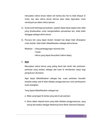 21
merupakan aktiva lancar dalam arti bahwa jika hal itu tidak dibayar di
muka, kas atau aktiva lancar lainnya akan tetap digunakan untuk
membayarnya dalam siklus operasi.
3). Surat-surat berharga perusahaan, apakah dapat dijual segera atau tidak
yang dimaksudkan untuk mengendalikan perusahaan lain, tidak boleh
dianggap sebagai aktiva lancar.
4). Pos-pos lain yang dapat diubah menjadi kas tetapi tidak diharapkan
untuk diubah, tidak boleh diklasifikasikan sebagai aktiva lancar.
Misalnya : - Uang pertanggungan asuransi jiwa.
- Tanah.
- Aktiva yang dapat disusutkan (aktiva tetap).
1. KAS
Merupakan aktiva lancar yang paling likuid dan terdiri dari perkiraan-
perkiraan yang berlaku sebagai alat tukar & memberikan dasar bagi
pengukuran akuntansi.
Agar dapat diklasifikasikan sebagai kas, suatu perkiraan haruslah
tersedia setiap saat & tidak dibatasi penggunaannya untuk pembayaran
suatu kewajiban.
Yang dapat diklasifikasikan sebagai kas :
a. Mata uang logam & kertas yang ada di perusahaan.
b. Dana dalam deposit bank yang tidak dibatasi penggunaannya, yang
sering kali disebut sebagai Rekening Koran Bank (Demand Deposit).
 