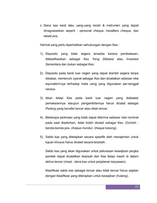 22
c. Dana kas kecil atau uang-uang receh & instrumen yang dapat
dinegosiasikan seperti : personal cheque, travellers cheque, dan
wesel pos.
Hal-hal yang perlu diperhatikan sehubungan dengan Kas :
1). Deposito yang tidak segera tersedia karena pembatasan,
diklasifikasikan sebagai Kas Yang Dibatasi atau Investasi
Sementara dan bukan sebagai Kas.
2). Deposito pada bank luar negeri yang dapat diambil segera tanpa
dibatasi, memenuhi syarat sebagai Kas dan dicatatkan sebesar nilai
equivalent-nya terhadap mata uang yang digunakan per-tanggal
neraca.
3). Akan tetapi Kas pada bank luar negeri yang diabatasi
pemakaiannya ataupun pengambilannya harus dicatat sebagai
Piutang yang bersifat lancar atau tidak lancar.
4). Beberapa perkiraan yang tidak dapat diterima sebesar nilai nominal
pada saat disetorkan, tidak boleh dicatat sebagai Kas. (Contoh :
benda-benda pos, cheque mundur, cheque kosong).
5). Saldo kas yang ditetapkan secara spesifik oleh manajemen untuk
tujuan khusus harus dicatat secara terpisah.
Saldo kas yang akan digunakan untuk pelunasan kewajiban jangka
pendek dapat dicatatkan terpisah dari Kas tetapi masih di dalam
aktiva lancar (misal : dana kas untuk perjalanan karyawan).
Klasifikasi saldo kas sebagai lancar atau tidak lancar harus sejalan
dengan klasifikasi yang diterapkan untuk kewajiban (hutang).
 