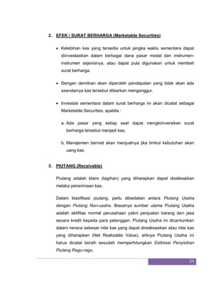 24
2. EFEK / SURAT BERHARGA (Marketable Securities)
 Kelebihan kas yang tersedia untuk jangka waktu sementara dapat
diinvestasikan dalam berbagai dana pasar modal dan instrumen-
instrumen sejenisnya, atau dapat pula digunakan untuk membeli
surat berharga.
 Dengan demikian akan diperoleh pendapatan yang tidak akan ada
seandainya kas tersebut dibiarkan menganggur.
 Investasi sementara dalam surat berharga ini akan dicatat sebagai
Marketable Securities, apabila :
a. Ada pasar yang setiap saat dapat mengkonversikan surat
berharga tersebut menjadi kas.
b. Manajemen berniat akan menjualnya jika timbul kebutuhan akan
uang kas.
3. PIUTANG (Receivable)
Piutang adalah klaim (tagihan) yang diharapkan dapat diselesaikan
melalui penerimaan kas.
Dalam klasifikasi piutang, perlu dibedakan antara Piutang Usaha
dengan Piutang Non-usaha. Biasanya sumber utama Piutang Usaha
adalah aktifitas normal perusahaan yakni penjualan barang dan jasa
secara kredit kepada para pelanggan. Piutang Usaha ini dicantumkan
dalam neraca sebesar nilai kas yang dapat direalisasikan atau nilai kas
yang diharapkan (Net Realizable Value), artinya Piutang Usaha ini
harus dicatat bersih sesudah memperhitungkan Estimasi Penyisihan
Piutang Ragu-ragu.
 