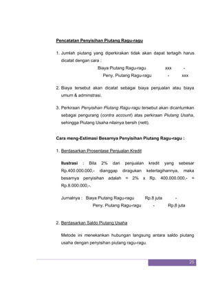 25
Pencatatan Penyisihan Piutang Ragu-ragu
1. Jumlah piutang yang diperkirakan tidak akan dapat tertagih harus
dicatat dengan cara :
Biaya Piutang Ragu-ragu xxx -
Peny. Piutang Ragu-ragu - xxx
2. Biaya tersebut akan dicatat sebagai biaya penjualan atau biaya
umum & adminstrasi.
3. Perkiraan Penyisihan Piutang Ragu-ragu tersebut akan dicantumkan
sebagai pengurang (contra account) atas perkiraan Piutang Usaha,
sehingga Piutang Usaha nilainya bersih (nett).
Cara meng-Estimasi Besarnya Penyisihan Piutang Ragu-ragu :
1. Berdasarkan Prosentase Penjualan Kredit
Ilustrasi : Bila 2% dari penjualan kredit yang sebesar
Rp.400.000.000,- dianggap diragukan ketertagihannya, maka
besarnya penyisihan adalah = 2% x Rp. 400.000.000,- =
Rp.8.000.000,-.
Jurnalnya : Biaya Piutang Ragu-ragu Rp.8 juta -
Peny. Piutang Ragu-ragu - Rp.8 juta
2. Berdasarkan Saldo Piutang Usaha
Metode ini menekankan hubungan langsung antara saldo piutang
usaha dengan penyisihan piutang ragu-ragu.
 