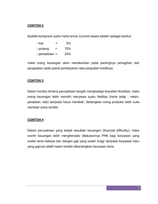 3
CONTOH 2
Apabila komposisi suatu harta lancar (current asset) adalah sebagai berikut :
- kas = 5%
- piutang = 75%
- persediaan = 20%
maka orang keuangan akan menekankan pada pentingnya penagihan dan
pengetatan pada syarat pembayaran atas penjualan kreditnya.
CONTOH 3
Dalam kondisi dimana perusahaan tengah menghadapi kesulitan likuiditas, maka
orang keuangan lebih memilih menyewa suatu fasilitas (harta tetap : mesin,
peralatan, dsb) daripada harus membeli. Sedangkan orang produksi lebih suka
membeli untuk dimiliki.
CONTOH 4
Dalam perusahaan yang terjadi kesulitan keuangan (financial difficultiy), maka
oramh keuangan lebih menghendaki dilakukannya PHK bagi karyawan yang
sudah lama bekerja dan dengan gaji yang sudah tinggi daripada karyawan baru
yang gajinya relatif masih rendah dibandingkan karyawan lama.
 