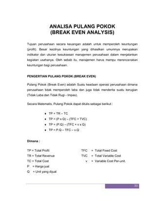 30
ANALISA PULANG POKOK
(BREAK EVEN ANALYSIS)
Tujuan perusahaan secara keuangan adalah untuk memperoleh keuntungan
(profit). Besar kecilnya keuntungan yang dihasilkan umumnya merupakan
indikator dan ukuran kesuksesan manajemen perusahaan dalam menjalankan
kegiatan usahanya. Oleh sebab itu, manajemen harus mampu merencanakan
keuntungan bagi perusahaan.
PENGERTIAN PULANG POKOK (BREAK EVEN)
Pulang Pokok (Break Even) adalah Suatu keadaan operasi perusahaan dimana
perusahaan tidak memperoleh laba dan juga tidak menderita suatu kerugian
(Tidak Laba dan Tidak Rugi - Impas).
Secara Matematis, Pulang Pokok dapat ditulis sebagai berikut :
 TP = TR – TC
 TP = (P x Q) – (TFC + TVC)
 TP = (P.Q) – (TFC + v x Q)
 TP = P.Q – TFC – v.Q
Dimana :
TP = Total Profit TFC = Total Fixed Cost
TR = Total Revenue TVC = Total Variable Cost
TC = Total Cost v = Variable Cost Per-unit.
P = Harga jual
Q = Unit yang dijual
 