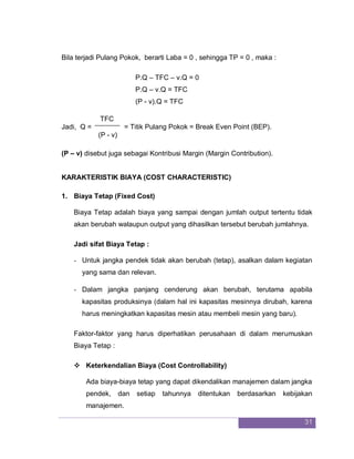 31
Bila terjadi Pulang Pokok, berarti Laba = 0 , sehingga TP = 0 , maka :
P.Q – TFC – v.Q = 0
P.Q – v.Q = TFC
(P - v).Q = TFC
TFC
Jadi, Q = = Titik Pulang Pokok = Break Even Point (BEP).
(P - v)
(P – v) disebut juga sebagai Kontribusi Margin (Margin Contribution).
KARAKTERISTIK BIAYA (COST CHARACTERISTIC)
1. Biaya Tetap (Fixed Cost)
Biaya Tetap adalah biaya yang sampai dengan jumlah output tertentu tidak
akan berubah walaupun output yang dihasilkan tersebut berubah jumlahnya.
Jadi sifat Biaya Tetap :
- Untuk jangka pendek tidak akan berubah (tetap), asalkan dalam kegiatan
yang sama dan relevan.
- Dalam jangka panjang cenderung akan berubah, terutama apabila
kapasitas produksinya (dalam hal ini kapasitas mesinnya dirubah, karena
harus meningkatkan kapasitas mesin atau membeli mesin yang baru).
Faktor-faktor yang harus diperhatikan perusahaan di dalam merumuskan
Biaya Tetap :
 Keterkendalian Biaya (Cost Controllability)
Ada biaya-biaya tetap yang dapat dikendalikan manajemen dalam jangka
pendek, dan setiap tahunnya ditentukan berdasarkan kebijakan
manajemen.
 