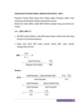 35
PENJUALAN PULANG POKOK ( BREAK EVEN SALES – BES )
Penjualan Pulang Pokok (Break Even Sales) adalah Penjualan (dalam mata
uang) yang menghasilkan keadaan pulang pokok (impas).
Break Even Sales (BES), adalah BEP dikalikan dengan harga jual produk per-
unitnya.
Jadi : BES = BEP x P
 Bila BEP sudah diketahui, maka BES dapat dengan mudah dicari (jika harga
jual per-unit produknya diketahui).
 Dapat pula dicari BES tanpa mencari dahulu BEP, yakni dengan
menggunakan formula :
TFC
BES = x P
P – v
Total Fixed Cost TFC
= =
Marginal Income Ratio MIR
Dimana :
Hasil Penjualan - Biaya Variabel Total P.Q - TVC
M I R = =
Hasil Penjualan P.Q
Hasil Penjualan Biaya Variabel Total
=
Hasil Penjualan Hasil Penjualan
TVC v.Q
= 1 = 1
P.Q P.Q
 