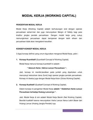 4
MODAL KERJA (WORKING CAPITAL)
PENGERTIAN MODAL KERJA
Modal Kerja (Working Capital) adalah berhubungan erat dengan operasi
perusahaan sehari-hari dan juga menunjukkan Margin of Safety bagi para
kreditur jangka pendek perusahaan. Dengan modal kerja yang cukup
memungkinkan perusahaan dapat beroperasi dengan lebih efisien dan
perusahaan tidak akan mengalami kesulitan.
KONSEP-KONSEP MODAL KERJA
3 (tiga) konsep definisi yang umum digunakan mengenai Modal Kerja, yakni :
1. Konsep Kuantitatif (Quantitatif Concept of Working Capital).
Modal Kerja menurut konsep kuantitatif ini adalah :
“ Seluruh Harta / Aktiva Lancar Perusahaan “.
Jadi, konsep ini menitik-beratkan pada jumlah yang diperlukan untuk
mencukupi kebutuhan dana (fund) bagi operasi jangka pendek perusahaan.
Konsep ini disebut juga dengan Modal Kerja Kotor (Gross Working Capital).
2. Konsep Kualitatif (Qualitatif Concept of Working Capital).
Dalam konsep ini pengertian Modal Kerja adalah “ Kelebihan Harta Lancar
Perusahaan terhadap Hutang Lancarnya ”.
Jadi, Modal Kerja di sini adalah Modal Kerja Bersih (Net Working Capital).
Bersifat kualitatif karena menunjukkan Harta Lancar Harus Lebih Besar dari
Hutang Lancar (Hutang Jangka Pendek) nya.
 