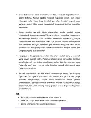 41
 Biaya Tetap (Fixed Cost) akan selalu konstan pada suatu kapasitas mesin /
pabrik tertentu. Namun apabila melewati kapasitas penuh (dari mesin
misalnya) maka biaya tetap tersebut pun akan berubah seperti biaya
variable, namun tidak secara proporsional dengan unit produk yang akan
diproduksi.
 Biaya variable (Variable Cost) diasumsikan selalu berubah secara
proporsional dengan perubahan Volume produksi / penjualan. Namun pada
kenyataannya, biasanya untuk pembelian bahan baku semakin tinggi tingkat
produksi maka pembelian bahan baku juga semakin banyak sehingga akan
ada perolehan potongan pembelian (purchase discount) yang akan secara
otomatis akan mengurangi biaya variable secara total maupun secara per-
unit produk yang akan dihasilkan.
 Harga jual (selling price) diasumsikan tidak akan berubah berapapun jumlah
yang terjual (quantity sold). Pada kenyataannya hal ini tidaklah demikian,
semakin banyak yang terjual maka biasanya akan diberikan potongan harga
(price discount) atau mungkin pula dilakukan praktek diskriminasi harga
(price discrimination).
 Asumsi yang terakhir dari BEA adalah bahwasannya barang / produk yang
diproduksi dan dijual adalah untuk satu macam jenis produk saja (single
product). Kenyataannya, banyak terjadi diversifikasi produk (product
diversification). Sehingga dengan demikian, Analisa Pulang Pokok hanya
dapat dilakukan untuk masing-masing produk secara terpisah (Separated
Single Product).
Jadi :
 Produk A, dapat dicari Break Even untuk Produk A,
 Produk B, hanya dapat dicari Break Even untuk produk B,
 Begitu seterusnya (tak dapat digabungkan).
 