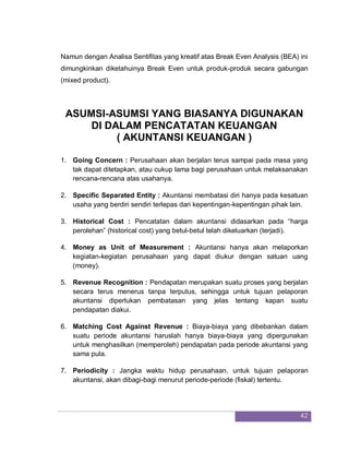 42
Namun dengan Analisa Sentifitas yang kreatif atas Break Even Analysis (BEA) ini
dimungkinkan diketahuinya Break Even untuk produk-produk secara gabungan
(mixed product).
ASUMSI-ASUMSI YANG BIASANYA DIGUNAKAN
DI DALAM PENCATATAN KEUANGAN
( AKUNTANSI KEUANGAN )
1. Going Concern : Perusahaan akan berjalan terus sampai pada masa yang
tak dapat ditetapkan, atau cukup lama bagi perusahaan untuk melaksanakan
rencana-rencana atas usahanya.
2. Specific Separated Entity : Akuntansi membatasi diri hanya pada kesatuan
usaha yang berdiri sendiri terlepas dari kepentingan-kepentingan pihak lain.
3. Historical Cost : Pencatatan dalam akuntansi didasarkan pada “harga
perolehan” (historical cost) yang betul-betul telah dikeluarkan (terjadi).
4. Money as Unit of Measurement : Akuntansi hanya akan melaporkan
kegiatan-kegiatan perusahaan yang dapat diukur dengan satuan uang
(money).
5. Revenue Recognition : Pendapatan merupakan suatu proses yang berjalan
secara terus menerus tanpa terputus, sehingga untuk tujuan pelaporan
akuntansi diperlukan pembatasan yang jelas tentang kapan suatu
pendapatan diakui.
6. Matching Cost Against Revenue : Biaya-biaya yang dibebankan dalam
suatu periode akuntansi haruslah hanya biaya-biaya yang dipergunakan
untuk menghasilkan (memperoleh) pendapatan pada periode akuntansi yang
sama pula.
7. Periodicity : Jangka waktu hidup perusahaan, untuk tujuan pelaporan
akuntansi, akan dibagi-bagi menurut periode-periode (fiskal) tertentu.
 