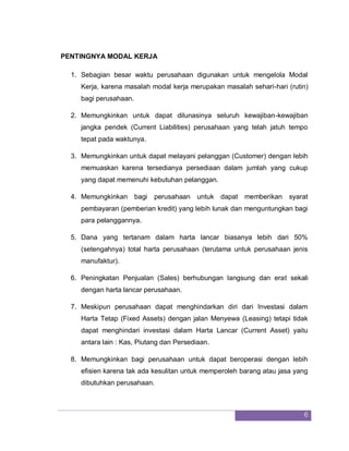 6
PENTINGNYA MODAL KERJA
1. Sebagian besar waktu perusahaan digunakan untuk mengelola Modal
Kerja, karena masalah modal kerja merupakan masalah sehari-hari (rutin)
bagi perusahaan.
2. Memungkinkan untuk dapat dilunasinya seluruh kewajiban-kewajiban
jangka pendek (Current Liabilities) perusahaan yang telah jatuh tempo
tepat pada waktunya.
3. Memungkinkan untuk dapat melayani pelanggan (Customer) dengan lebih
memuaskan karena tersedianya persediaan dalam jumlah yang cukup
yang dapat memenuhi kebutuhan pelanggan.
4. Memungkinkan bagi perusahaan untuk dapat memberikan syarat
pembayaran (pemberian kredit) yang lebih lunak dan menguntungkan bagi
para pelanggannya.
5. Dana yang tertanam dalam harta lancar biasanya lebih dari 50%
(setengahnya) total harta perusahaan (terutama untuk perusahaan jenis
manufaktur).
6. Peningkatan Penjualan (Sales) berhubungan langsung dan erat sekali
dengan harta lancar perusahaan.
7. Meskipun perusahaan dapat menghindarkan diri dari Investasi dalam
Harta Tetap (Fixed Assets) dengan jalan Menyewa (Leasing) tetapi tidak
dapat menghindari investasi dalam Harta Lancar (Current Asset) yaitu
antara lain : Kas, Piutang dan Persediaan.
8. Memungkinkan bagi perusahaan untuk dapat beroperasi dengan lebih
efisien karena tak ada kesulitan untuk memperoleh barang atau jasa yang
dibutuhkan perusahaan.
 