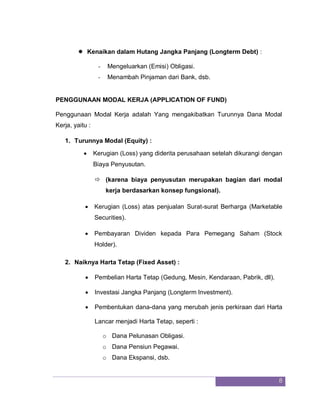 8
 Kenaikan dalam Hutang Jangka Panjang (Longterm Debt) :
- Mengeluarkan (Emisi) Obligasi.
- Menambah Pinjaman dari Bank, dsb.
PENGGUNAAN MODAL KERJA (APPLICATION OF FUND)
Penggunaan Modal Kerja adalah Yang mengakibatkan Turunnya Dana Modal
Kerja, yaitu :
1. Turunnya Modal (Equity) :
 Kerugian (Loss) yang diderita perusahaan setelah dikurangi dengan
Biaya Penyusutan.
 (karena biaya penyusutan merupakan bagian dari modal
kerja berdasarkan konsep fungsional).
 Kerugian (Loss) atas penjualan Surat-surat Berharga (Marketable
Securities).
 Pembayaran Dividen kepada Para Pemegang Saham (Stock
Holder).
2. Naiknya Harta Tetap (Fixed Asset) :
 Pembelian Harta Tetap (Gedung, Mesin, Kendaraan, Pabrik, dll).
 Investasi Jangka Panjang (Longterm Investment).
 Pembentukan dana-dana yang merubah jenis perkiraan dari Harta
Lancar menjadi Harta Tetap, seperti :
o Dana Pelunasan Obligasi.
o Dana Pensiun Pegawai.
o Dana Ekspansi, dsb.
 