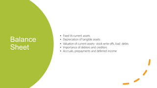 Balance
Sheet
• Fixed Vs current assets
• Depreciation of tangible assets
• Valuation of current assets- stock write offs, bad debts
• Importance of debtors and creditors
• Accruals, prepayments and deferred income
 