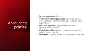 Accounting
policies
• Basis of preparation of accounts
• Treatment of incoming resources- accounted for only
when received or definitely receivable (gross of related
expenditure)
• Resources expended- reported when incurred
(gross of related income)
• Capitalisation of fixed assets e.g only where purchase
price is greater than £X
• Investments- stated at market price at balance sheet date
 