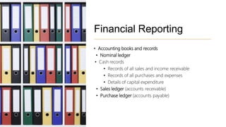 Financial Reporting
• Accounting books and records
• Nominal ledger
• Cash records
• Records of all sales and income receivable
• Records of all purchases and expenses
• Details of capital expenditure
• Sales ledger (accounts receivable)
• Purchase ledger (accounts payable)
 