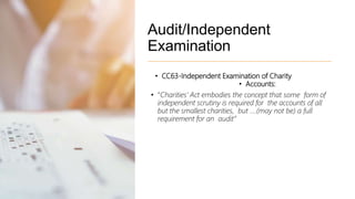 Audit/Independent
Examination
• CC63-Independent Examination of Charity
• Accounts:
• “Charities’ Act embodies the concept that some form of
independent scrutiny is required for the accounts of all
but the smallest charities, but ….(may not be) a full
requirement for an audit”
 