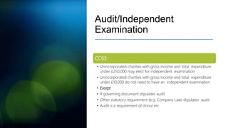 Audit/Independent
Examination
CC63:
• Unincorporated charities with gross income and total expenditure
under £250,000 may elect for independent examination
• Unincorporated charities with gross income and total expenditure
under £10,000 do not need to have an independent examination
• Except
• If governing document stipulates audit
• Other statutory requirement (e.g. Company Law) stipulates audit
• Audit is a requirement of donor etc
 