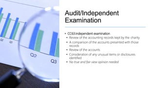 Audit/Independent
Examination
• CC63:independent examination
• Review of the accounting records kept by the charity
• A comparison of the accounts presented with those
records
• Review of the accounts
• Consideration of any unusual items or disclosures
identified
• No true and fair view opinion needed
 