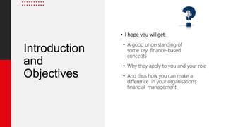 Introduction
and
Objectives
• I hope you will get:
• A good understanding of
some key finance-based
concepts
• Why they apply to you and your role
• And thus how you can make a
difference in your organisation’s
financial management
 