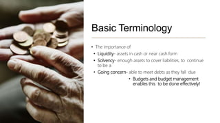 Basic Terminology
• The importance of
• Liquidity- assets in cash or near cash form
• Solvency- enough assets to cover liabilities, to continue
to be a
• Going concern- able to meet debts as they fall due
• Budgets and budget management
enables this to be done effectively!
 