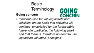 Basic
Terminology
Going concern
• “concept used for valuing assets and
liabilities on the basis that activities will
continue uncurtailed for the foreseeable
future ~(in particular, the following year)
and that there is therefore no need to use
liquidation valuation principles”
 