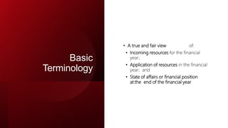 Basic
Terminology
• A true and fair view of:
• Incoming resources for the financial
year;
• Application of resources in the financial
year; and
• State of affairs or financial position
at the end of the financial year
 