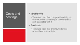 Costs and
costings
• Variable costs
• These are costs that change with activity, so
that each time something is done there is a
cost associated with it
• Fixed costs
• These are costs that are incurred even
where there is no activity
 