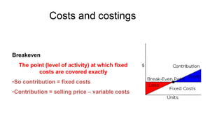 Costs and costings
Breakeven
The point (level of activity) at which fixed
costs are covered exactly
•So contribution = fixed costs
•Contribution = selling price – variable costs
 