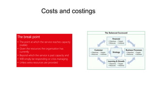Costs and costings
The break point
• The point at which the service reaches capacity
(viable)
• Given the resources the organisation has
currently
• Beyond which the service is past capacity and
• Will simply be responding or crisis managing
• Unless extra resources are provided
 
