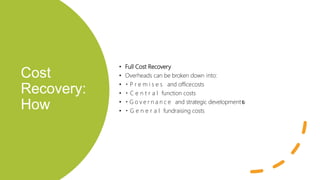 Cost
Recovery:
How
• Full Cost Recovery
• Overheads can be broken down into:
• P r e m i s e s and officecosts
• C e n t r a l function costs
• G o v e r n a n c e and strategic developmentc
o
s
t
s
• G e n e r a l fundraising costs
 