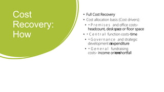 Cost
Recovery:
How
• Full Cost Recovery
• Cost allocation basis (Cost drivers):
• P r e m i s e s and office costs-
headcount, deskspace or floor space
• C e n t r a l function costs-time
• G o v e r n a n c e and strategic
development c
o
s
t
s
-
expenditure
• G e n e r a l fundraising
costs- income ori
n
c
o
m
e
shortfall
 