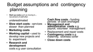 • Start up costs,such as moving in, •
recruitment of staff-often
underestimated
• Slow start costs - services
slower than planned
• Marketing costs
• Working capital - used to
develop new projects and
to experiment
• Research and
development
costs e.g user consultation
Cash flow costs - funding
periods of cash shortages
• Management and
administrative costs e.g
payroll, volunteer management
• Replacement and repair costs
• Contingency costs e.g
maternity, sickness cover
• Close down costs
Budget assumptions and contingency
planning
 