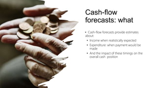 Cash-flow
forecasts: what
• Cash-flow forecasts provide estimates
about:
• Income when realistically expected
• Expenditure: when payment would be
made
• And the impact of these timings on the
overall cash position
 