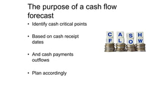 The purpose of a cash flow
forecast
• Identify cash critical points
• Based on cash receipt
dates
• And cash payments
outflows
• Plan accordingly
 