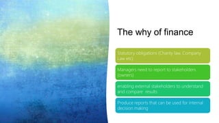 The why of finance
Statutory obligations (Charity law, Company
Law etc)
Managers need to report to stakeholders
(owners)
enabling external stakeholders to understand
and compare results
Produce reports that can be used for internal
decision making
 
