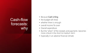 Cash-flow
forecasts:
why
• Because Cash is King
• the budget will show
• whether there is enough
• overall income T
o cover
• Overall expenditure
• But the “when” of the receipts and payments becomes
more critical in the short to medium term
• Especially in an adverse financial climate
 