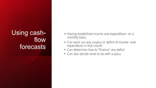 Using cash-
flow
forecasts
• Having established income and expenditure on a
monthly basis,
• Can work out any surplus or deficit of income over
expenditure in that month
• Can determine how to “finance” any deficit
• Can also decide what to do with surplus
 