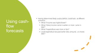 Using cash-
flow
forecasts
• Having determined likely surplus/deficit, could look at different
scenarios:
• What if income was higher/lower?
• What if (less) income came in earlier or more came in
later?
• What if expenditure was more or less?
• could expenditure be paid earlier (less amount), or (more)
later?
 